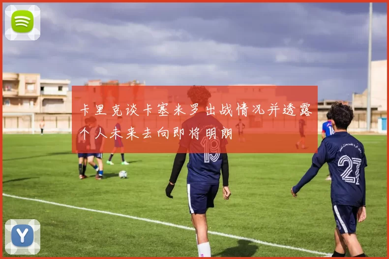 卡里克谈卡塞米罗出战情况并透露个人未来去向即将明朗